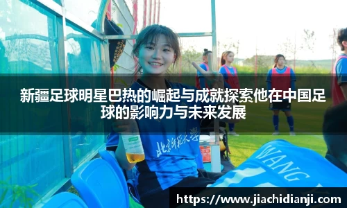 新疆足球明星巴热的崛起与成就探索他在中国足球的影响力与未来发展